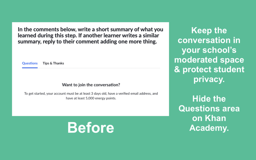 The image shows a screenshot of a discussion area on Khan Academy, where users are encouraged to write a summary of what they learned and interact with other learners. The "Questions" and "Tips & Thanks" tabs are visible. Under the message "Want to join the conversation?" requirements for participation are listed, such as having a verified email and a minimum amount of "energy points."

On the right, text reads, "Keep the conversation in your school’s moderated space & protect student privacy. Hide the Questions area on Khan Academy." The word "Before" is at the bottom, indicating that this extension or modification is designed to hide the "Questions" area on Khan Academy to maintain student privacy and limit discussions to a school's moderated environment.